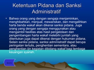 Ketentuan Pidana dan SanksiKetentuan Pidana dan Sanksi
AdministratifAdministratif
• Bahwa orang yang dengan sengaja menjaminkan,
menghibahkan, menjual, mewariskan, dan mengalihkan
harta benda wakaf akan dikenai sanksi pidana. Juga
orang yang dengan sengaja menggunakan atau
mengambil fasilitas atas hasil pengelolaan dan
pengembangan harta wakaf melebihi jumlah yang
ditentukan juga dapat dikenai dengan hukuman pidana.
Selain sanksi pidana, sanksi administratif dapat berupa
peringatan tertulis, penghentian sementara, atau
penghentian ijin kegiatan dibidang wakaf bagi lembaga
keuangan syariah.
BACK
 