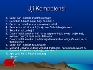 Uji KompetensiUji Kompetensi
1. Sebut dan jelaskan mustahiq zakat !
2. Sebutkan hikmah zakat bagi muzakki !
3. Sebut dan jelaskan macam-macam zakat !
4. Pemberian zakat ada 2 (dua) cara. Sebut dan jelaskan !
5. Sebutkan rukun haji !
6. Dalam melaksanakan haji harus terpenuhi dulu syarat wajib haji,
syahkah hajinya anak kecil. Jelaskan !
7. Dalam melaksanakan ibadah haji dan umrah ada tiga (3) cara sebut
dan jelaskan !
8. Sebut dan jelaskan rukun wakaf !
9. Menurut Undang-undang wakaf di Indonesia, harta benda wakaf itu
diperuntukkan untuk apa saja, sebutkan !
10.Apa yang kamu ketahui tentang :
• PPAIW
• Nazir
BACK
 