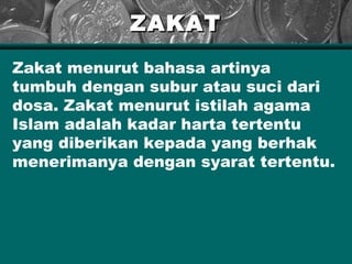 ZAKATZAKAT
Zakat menurut bahasa artinya
tumbuh dengan subur atau suci dari
dosa. Zakat menurut istilah agama
Islam adalah kadar harta tertentu
yang diberikan kepada yang berhak
menerimanya dengan syarat tertentu.
 