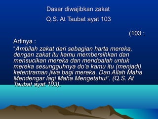 Dasar diwajibkan zakatDasar diwajibkan zakat
Q.S. At Taubat ayat 103Q.S. At Taubat ayat 103
::103103((
Artinya :Artinya :
““Ambilah zakat dari sebagian harta mereka,Ambilah zakat dari sebagian harta mereka,
dengan zakat itu kamu membersihkan dandengan zakat itu kamu membersihkan dan
mensucikan mereka dan mendoalah untukmensucikan mereka dan mendoalah untuk
mereka sesungguhnya do’a kamu itu (menjadi)mereka sesungguhnya do’a kamu itu (menjadi)
ketentraman jiwa bagi mereka. Dan Allah Mahaketentraman jiwa bagi mereka. Dan Allah Maha
Mendengar lagi Maha Mengetahui”. (Q.S. AtMendengar lagi Maha Mengetahui”. (Q.S. At
Taubat ayat 103).Taubat ayat 103).
 