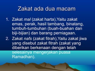 Zakat ada dua macamZakat ada dua macam
1. Zakat mal (zakat harta),Yaitu zakat
emas, perak, hasil tambang, binatang,
tumbuh-tumbuhan (buah-buahan dan
biji-bijian) dan barang perniagaan.
2. Zakat nafs (zakat fitrah),Yaitu zakat jiwa
yang disebut zakat fitrah (zakat yang
diberikan berkenaan dengan telah
selesainya mengerjakan puasa
Ramadhan).
 