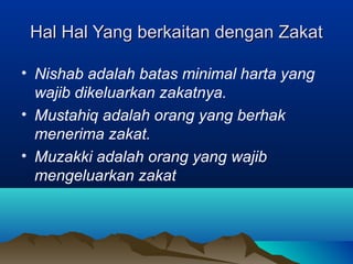 Hal Hal Yang berkaitan dengan ZakatHal Hal Yang berkaitan dengan Zakat
• Nishab adalah batas minimal harta yang
wajib dikeluarkan zakatnya.
• Mustahiq adalah orang yang berhak
menerima zakat.
• Muzakki adalah orang yang wajib
mengeluarkan zakat
 