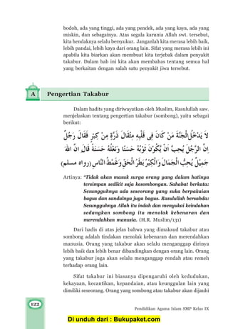 122
Pendidikan Agama Islam SMP Kelas IX
Dalam hadits yang diriwayatkan oleh Muslim, Rasulullah saw.
menjelaskan tentang pengertian takabur (sombong), yaitu sebagai
berikut:
Artinya: “Tidak akan masuk surga orang yang dalam hatinya
tersimpan sedikit saja kesombongan. Sahabat berkata:
Sesungguhnya ada seseorang yang suka berpakaian
bagus dan sandalnya juga bagus. Rasulullah bersabda:
Sesungguhnya Allah itu indah dan menyukai keindahan
sedangkan sombong itu menolak kebenaran dan
merendahkan manusia. (H.R. Muslim/131)
Dari hadis di atas jelas bahwa yang dimaksud takabur atau
sombong adalah tindakan menolak kebenaran dan merendahkan
manusia. Orang yang takabur akan selalu menganggap dirinya
lebih baik dan lebih benar dibandingkan dengan orang lain. Orang
yang takabur juga akan selalu menganggap rendah atau remeh
terhadap orang lain.
Sifat takabur ini biasanya dipengaruhi oleh kedudukan,
kekayaan, kecantikan, kepandaian, atau keunggulan lain yang
dimiliki seseorang. Orang yang sombong atau takabur akan dijauhi
A Pengertian Takabur
bodoh, ada yang tinggi, ada yang pendek, ada yang kaya, ada yang
miskin, dan sebagainya. Atas segala karunia Allah swt. tersebut,
kita hendaknya selalu bersyukur. Janganlah kita merasa lebih baik,
lebih pandai, lebih kaya dari orang lain. Sifat yang merasa lebih ini
apabila kita biarkan akan membuat kita terjebak dalam penyakit
takabur. Dalam bab ini kita akan membahas tentang semua hal
yang berkaitan dengan salah satu penyakit jiwa tersebut.
Di unduh dari : Bukupaket.com
 