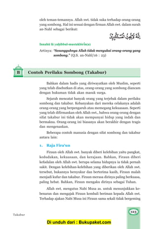 123
oleh teman-temannya. Allah swt. tidak suka terhadap orang-orang
yang sombong. Hal ini sesuai dengan firman Allah swt. dalam surah
an-Nahl sebagai berikut:
Innahμ l± yu¥ibbul-mustakbir³n(a)
Artinya: “Sesungguhnya Allah tidak menyukai orang-orang yang
sombong.” (Q.S. an-Nahl/16 : 23)
B Contoh Perilaku Sombong (Takabur)
Bahkan dalam hadis yang diriwayatkan oleh Muslim, seperti
yang telah disebutkan di atas, orang-orang yang sombong diancam
dengan hukuman tidak akan masuk surga.
Sejarah mencatat banyak orang yang terjebak dalam perilaku
sombong dan takabur. Kebanyakan dari mereka celakanya adalah
orang-orang yang berpengaruh atau memegang kekuasaan. Seperti
yang telah difirmankan oleh Allah swt., bahwa orang-orang dengan
sifat takabur ini tidak akan mempunyai hidup yang indah dan
bermakna. Orang-orang ini biasanya akan berakhir dengan tragis
dan mengenaskan.
Beberapa contoh manusia dengan sifat sombong dan takabur
antara lain:
1. Raja Fira‘un
Firaun oleh Allah swt. banyak diberi kelebihan yaitu pangkat,
kedudukan, kekuasaan, dan kerajaan. Bahkan, Firaun diberi
kefadalan oleh Allah swt. berupa selama hidupnya ia tidak pernah
sakit. Dengan kelebihan-kelebihan yang diberikan oleh Allah swt.
tersebut, bukannya bersyukur dan berterima kasih, Firaun malah
menjadi kufur dan takabur. Firaun merasa dirinya paling berkuasa,
paling hebat. Bahkan, Firaun mengaku dirinya sebagai Tuhan.
Allah swt. mengutus Nabi Musa as. untuk menunjukkan ke-
benaran dan mengajak Firaun kembali beriman kepada Allah swt.
Terhadap ajakan Nabi Musa ini Firaun sama sekali tidak bergeming
Takabur
Di unduh dari : Bukupaket.com
 