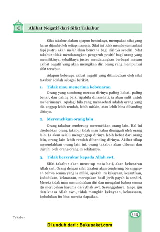 125
Sifat takabur, dalam apapun bentuknya, merupakan sifat yang
harus dijauhi oleh setiap manusia. Sifat ini tidak membawa manfaat
tapi justru akan melahirkan bencana bagi dirinya sendiri. Sifat
takabur tidak mendatangkan pengaruh positif bagi orang yang
memilikinya, sebaliknya justru mendatangkan berbagai macam
akibat negatif yang akan merugikan diri orang yang mempunyai
sifat tersebut.
Adapun beberapa akibat negatif yang ditimbulkan oleh sifat
takabur adalah sebagai berikut.
1. Tidak mau menerima kebenaran
Orang yang sombong merasa dirinya paling hebat, paling
benar, dan paling baik. Apabila dinasehati, ia akan sulit untuk
menerimanya. Apalagi bila yang menasehati adalah orang yang
dia anggap lebih rendah, lebih miskin, atau lebih hina dibanding
dirinya.
2. Meremehkan orang lain
Orang takabur cenderung meremehkan orang lain. Hal ini
disebabkan orang takabur tidak mau kalau diungguli oleh orang
lain. Ia akan selalu menganggap dirinya lebih hebat dari orang
lain, orang lain lebih rendah dibanding dirinya. Akibat sikap
merendahkan orang lain ini, orang takabur akan dibenci dan
dijauhi oleh orang-orang di sekitarnya.
3. Tidak bersyukur kepada Allah swt.
Sifat takabur akan menutup mata hati, akan kebesaran
Allah swt. Orang dengan sifat takabur akan cenderung beranggap-
an bahwa semua yang ia miliki, apakah itu kekayaan, kecantikan,
kedudukan, kekuasaan, merupakan hasil jerih payah ia sendiri.
Mereka tidak mau menundukkan diri dan mengakui bahwa semua
itu merupakan karunia dari Allah swt. Sesungguhnya, tanpa ijin
dan kuasa Allah swt., tidak mungkin kekayaan, kekuasaan,
kedudukan itu bisa mereka dapatkan.
C Akibat Negatif dari Sifat Takabur
Takabur
Di unduh dari : Bukupaket.com
 