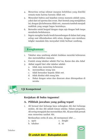 127
4. Menerima setiap nikmat maupun kelebihan yang dimiliki
semata-mata karena karunia Allah swt.
5. Menyadari bahwa asal kejadian semua manusia adalah sama,
yakni dari sel sperma dan ovum. Dari bentuk yang menjijikkan
ini, dengan ijin kebesaran Allah swt., manusia tumbuh menjadi
makhluk yang sangat bagus bentuknya.
6. Berusaha untuk bergaul dengan siapa saja dengan baik tanpa
membeda-bedakannya.
7. Segera mengikis benih-benih kesombongan di dalam hati yang
setiap saat dihembuskan oleh setan, dengan cara membaca
istigfar manakala kita menyadari telah berbuat sombong.
1. Takabur atau sombong adalah tindakan menolak kebenaran
dan merendahkan manusia
2. Contoh orang takabur adalah Fira’‘un, Karun dan abu Jahal
3. Akibat negatif dari sifat takabur adalah:
a. tidak mau menerima kebenaran
b. meremehkan orang lain
c. tidak bersyukur kepada Allah swt.
d. tidak disukai oleh orang lain
e. Dekat dengan setan dan diancam akan ditempatkan di
neraka
Kerjakan di buku tugasmu!
A. Pilihlah jawaban yang paling tepat!
1. Ali berasal dari keluarga kaya sedangkan Abi dari keluarga
miskin. Ali dan Abi adalah teman sekelas. Dalam pergaulan,
Ali sering mengejek dan meremehkan Abi. Ali pun tidak pernah
mau menerima nasihat Abi.
Berdasarkan cerita di atas, Ali mempunyai sifat ....
a. egois c. dengki
b. takabur d. iri
Uji Kompetensi
Takabur
Di unduh dari : Bukupaket.com
 