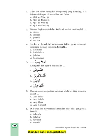 128
Pendidikan Agama Islam SMP Kelas IX
2. Allah swt. tidak menyukai orang-orang yang sombong. Hal
ini sesuai dengan firman Allah swt. dalam ....
a. Q.S. an-Nahl: 23
b. Q.S. an-Naml: 21
c. Q.S. an Nur: 23
d. Q.S. an-Nisa: 24
3. Balasan bagi orang takabur ketika di akhirat nanti adalah ....
a. surga
b. siksaan
c. pahala
d. neraka
4. Hal-hal di bawah ini merupakan faktor yang membuat
seseorang menjadi sombong, kecuali ...
a. kekayaan
b. kedudukan
c. jabatan
d. kemiskinan
5.
Kelanjutan dari ayat di atas adalah ....
a.
b.
c.
d.
6. Contoh orang yang dalam hidupnya selalu bersikap sombong
adalah ....
a. Abu Bakar
c. Abu Lahab
c. Abu Musa
d. Abu Hurairah
7. Di bawah ini merupakan kumpulan sifat-sifat yang baik,
kecuali ....
a. takarub
b. takabur
c. tawakal
d. tawadu’
Di unduh dari : Bukupaket.com
 