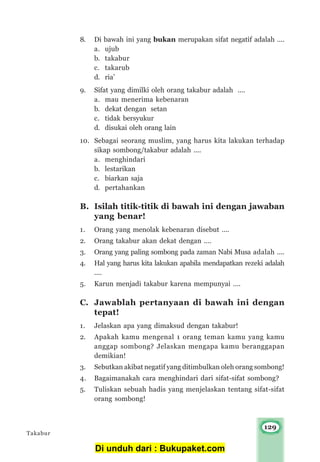 129
8. Di bawah ini yang bukan merupakan sifat negatif adalah ....
a. ujub
b. takabur
c. takarub
d. ria’
9. Sifat yang dimilki oleh orang takabur adalah ....
a. mau menerima kebenaran
b. dekat dengan setan
c. tidak bersyukur
d. disukai oleh orang lain
10. Sebagai seorang muslim, yang harus kita lakukan terhadap
sikap sombong/takabur adalah ....
a. menghindari
b. lestarikan
c. biarkan saja
d. pertahankan
B. Isilah titik-titik di bawah ini dengan jawaban
yang benar!
1. Orang yang menolak kebenaran disebut ....
2. Orang takabur akan dekat dengan ....
3. Orang yang paling sombong pada zaman Nabi Musa adalah ....
4. Hal yang harus kita lakukan apabila mendapatkan rezeki adalah
....
5. Karun menjadi takabur karena mempunyai ....
C. Jawablah pertanyaan di bawah ini dengan
tepat!
1. Jelaskan apa yang dimaksud dengan takabur!
2. Apakah kamu mengenal 1 orang teman kamu yang kamu
anggap sombong? Jelaskan mengapa kamu beranggapan
demikian!
3. Sebutkan akibat negatif yang ditimbulkan oleh orang sombong!
4. Bagaimanakah cara menghindari dari sifat-sifat sombong?
5. Tuliskan sebuah hadis yang menjelaskan tentang sifat-sifat
orang sombong!
Takabur
Di unduh dari : Bukupaket.com
 