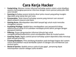 Cara Kerja Hacker
• Footprinting. Mencari rincian informasi terhadap system-sistem untuk dijadikan
sasaran,mencangkup pencarian informasi dengan mesin pencari,whois,dan DNS
zone transfer
• Scanning.terhadap sasaran tertentu dicari pintu masuk yang paling mungkin
digunakan ping sweep dan port scan.
• Enumeration. Telah intensif terhadap sasaran,yang mencari user account
abash,network resource and share.
• Gaining Acces. Mendapatkan data lebih banyak lagi untuk mulai mencoba
mengakses sasaran.
• Escalating Privilege. Apabila baru mendapatkan user password di tahap
sebelumnya,di tahap ini di usahakan mendapat privile admin jaringan dengan
password cracking.
• Pilfering. Proses pengumpulan informasi dimulai lagi untuk
mengidentikfikasimekanisme untuk mendapatkan akses ke trusted system.
• Covering Tracks. Begitu control penuh terhadap system diperoleh,maka menutup
jejak menjadi prioritas.
• Creating Backdoors. Pintu belakang diciptakan pada berbagai bagian dari system
untuk memudahkan masuk kembalike system ini dengan cara membentuk user
account palsu.
• Denial of Service. Apabila semua usaha di atas gagal , penyerang dapat
melumpuhkan sasaran sebagai usaha terakhir.
 