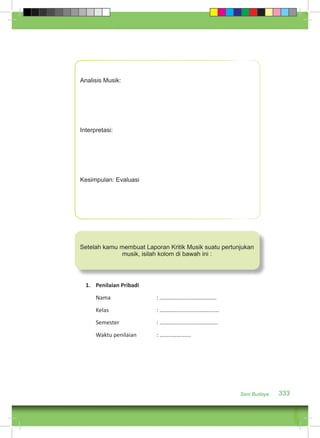 Analisis Musik: 
Interpretasi: 
Kesimpulan: Evaluasi 
Setelah kamu membuat Laporan Kritik Musik suatu pertunjukan 
Seni Budaya 333 
musik, isilah kolom di bawah ini : 
1. Penilaian Pribadi 
Nama : …………………………………. 
Kelas : …………………………………… 
Semester : ………………………………….. 
Waktu penilaian : …………………. 
 