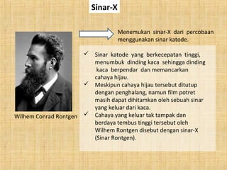 Sinar-X
Wilhem Conrad Rontgen
Menemukan sinar-X dari percobaan
menggunakan sinar katode.
 Sinar katode yang berkecepatan tinggi,
menumbuk dinding kaca sehingga dinding
kaca berpendar dan memancarkan
cahaya hijau.
 Meskipun cahaya hijau tersebut ditutup
dengan penghalang, namun film potret
masih dapat dihitamkan oleh sebuah sinar
yang keluar dari kaca.
 Cahaya yang keluar tak tampak dan
berdaya tembus tinggi tersebut oleh
Wilhem Rontgen disebut dengan sinar-X
(Sinar Rontgen).
 