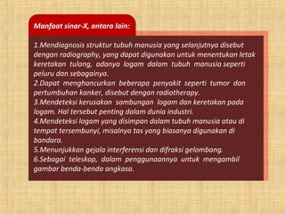 Manfaat sinar-X, antara lain:
1.Mendiagnosis struktur tubuh manusia yang selanjutnya disebut
dengan radiography, yang dapat digunakan untuk menentukan letak
keretakan tulang, adanya logam dalam tubuh manusia seperti
peluru dan sebagainya.
2.Dapat menghancurkan beberapa penyakit seperti tumor dan
pertumbuhan kanker, disebut dengan radiotherapy.
3.Mendeteksi kerusakan sambungan logam dan keretakan pada
logam. Hal tersebut penting dalam dunia industri.
4.Mendeteksi logam yang disimpan dalam tubuh manusia atau di
tempat tersembunyi, misalnya tas yang biasanya digunakan di
bandara.
5.Menunjukkan gejala interferensi dan difraksi gelombang.
6.Sebagai teleskop, dalam penggunaannya untuk mengambil
gambar benda-benda angkasa.
 