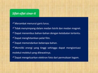 Sifat-sifat sinar-X
Merambat menurut garis lurus.
Tidak menyimpang dalam medan listrik dan medan magnet.
Dapat menembus bahan-bahan dengan ketebalan tertentu.
Dapat menghitamkan pelat film.
Dapat memendarkan beberapa bahan.
Memiliki energi yang tinggi sehingga dapat mengionisasi
molekul-molekul yang dilewatinya.
Dapat mengeluarkan elektron foto dari permukaan logam.
 