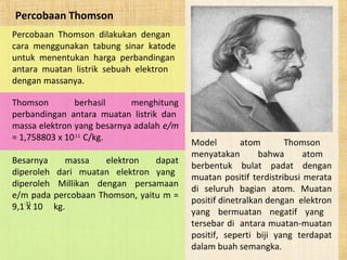 Percobaan Thomson
Percobaan Thomson dilakukan dengan
cara menggunakan tabung sinar katode
untuk menentukan harga perbandingan
antara muatan listrik sebuah elektron
dengan massanya.
Thomson berhasil menghitung
perbandingan antara muatan listrik dan
massa elektron yang besarnya adalah e/m
= 1,758803 x 10 C/kg.11
Model atom Thomson
menyatakan bahwa atom
berbentuk bulat padat dengan
muatan positif terdistribusi merata
di seluruh bagian atom. Muatan
positif dinetralkan dengan elektron
yang bermuatan negatif yang
tersebar di antara muatan-muatan
positif, seperti biji yang terdapat
dalam buah semangka.
Besarnya massa elektron dapat
diperoleh dari muatan elektron yang
diperoleh Millikan dengan persamaan
e/m pada percobaan Thomson, yaitu m =
9,1 x 10 kg.-31
 
