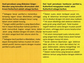 Hasil percobaan yang dilakukan Geiger -
Marsden yang kemudian dirumuskan oleh
Ernest Rutherford adalah sebagai berikut.
Sebagian besar partikel-α menembus
lempeng logam tanpa dibelokkan, sehingga
disimpulkan bahwa sebagian besar ruang
dalam atom adalah kosong.
Sangat sedikit partikel-α yang dipantulkan.
Hal ini dapat disimpulkan bahwa partikel-α
telah menumbuk bagian sangat keras dalam
atom yang disebut dengan inti atom. Ukuran
inti atom sangat kecil dari ukuran atom itu
sendiri.
Sebagian kecil partikel-α dibelokkan, maka
dapat disimpulkan bahwa muatan inti atom
adalah positif, karena sejenis dengan muatan
partikel-α yaitu positif.
Dari hasil percobaan hamburan partikel-α,
Rutherford mengajukan model atom
Rutherford sebagai berikut.
Dalam suatu atom terdapat pusat inti,
yang di dalamnya tersimpan muatan positif.
Inti ini disebut dengan inti atom atau nukleon.
Inti atom dikelilingi oleh elektron-elektron
pada jarak yang relatif jauh. Total muatan
negatif elektron sama dengan muatan positif
inti atom, sehingga atom secara keseluruhan
bermuatan netral.
Inti atom menempati suatu volume atom
yang sangat kecil, tetapi massa atom hampir
sama dengan massa inti atom.
Gerak elektron diperlukan agar elektron
tidak jatuh ke inti atom dan dalam hal ini
gaya elektrostatis selama mengelilingi inti
atom sama dengan gaya sentripetal.
Dalam reaksi kimia yang berperan adalah
elektron terluar yang disebut dengan elektron
valensi.
 