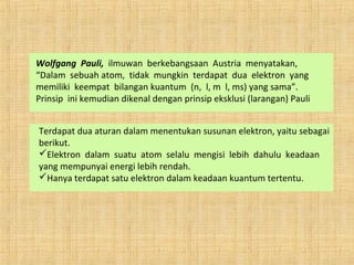Wolfgang Pauli, ilmuwan berkebangsaan Austria menyatakan,
“Dalam sebuah atom, tidak mungkin terdapat dua elektron yang
memiliki keempat bilangan kuantum (n, l, m l, ms) yang sama”.
Prinsip ini kemudian dikenal dengan prinsip eksklusi (larangan) Pauli
Terdapat dua aturan dalam menentukan susunan elektron, yaitu sebagai
berikut.
Elektron dalam suatu atom selalu mengisi lebih dahulu keadaan
yang mempunyai energi lebih rendah.
Hanya terdapat satu elektron dalam keadaan kuantum tertentu.
 
