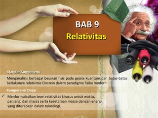 RelativitasRelativitas
BAB 9BAB 9
Standar KompetensiStandar Kompetensi
Kompetensi Dasar
Menganalisis berbagai besaran fisis pada gejala kuantum dan batas-batas
berlakunya relativitas Einstein dalam paradigma fisika modern
 Menformulasikan teori relativitas khusus untuk waktu,
panjang, dan massa serta kesetaraan massa dengan energi
yang diterapkan dalam teknologi.
 