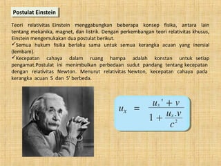 Teori relativitas Einstein menggabungkan beberapa konsep fisika, antara lain
tentang mekanika, magnet, dan listrik. Dengan perkembangan teori relativitas khusus,
Einstein mengemukakan dua postulat berikut.
Semua hukum fisika berlaku sama untuk semua kerangka acuan yang inersial
(lembam).
Kecepatan cahaya dalam ruang hampa adalah konstan untuk setiap
pengamat.Postulat ini menimbulkan perbedaan sudut pandang tentang kecepatan
dengan relativitas Newton. Menurut relativitas Newton, kecepatan cahaya pada
kerangka acuan S dan S’ berbeda.
Postulat EinsteinPostulat Einstein
 