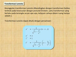 Transformasi LorentzTransformasi Lorentz
Keunggulan transformasi Lorentz dibandingkan dengan transformasi Galileo
terletak pada kesesuaian dengan postulat Einstein, yaitu transformasi yang
berlaku pada kerangka acuan apa saja, kelajuan cahaya dalam ruang hampa
adalah c.
Transformasi Lorentz dapat ditulis dengan persamaan:
 