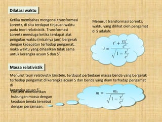 Dilatasi waktuDilatasi waktu
Ketika membahas mengenai transformasi
Lorentz, di situ terdapat tinjauan waktu
pada teori relativistik. Transformasi
Lorentz menduga ketika terdapat alat
pengukur waktu (misalnya jam) bergerak
dengan kecepatan terhadap pengamat,
maka waktu yang dihasilkan tidak sama
untuk kerangka acuan S dan S’.
Massa relativistikMassa relativistik
Menurut teori relativistik Einstein, terdapat perbedaan massa benda yang bergerak
terhadap pengamat di kerangka acuan S dan benda yang diam terhadap pengamat
di
kerangka acuan S’.
Menurut transformasi Lorentz,
waktu yang dilihat oleh pengamat
di S adalah:
Einstein memberikan
hubungan massa dengan
keadaan benda tersebut
dengan persamaan:
 