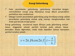 Energi Gelombang
 Pada perambatan gelombang, gelombang merambat dengan
memindahkan energi yang dibawanya tanpa diikuti perpindahan
partikelnya atau mediumnya.
 Sebagai contoh perpindahan gelombang yang membawa energi adalah
perambatan gelombang ombak yang mampu menghentakkan kaki
Anda saat berada di tepi pantai
Energi gelombang transversal dapat ditinjau pada gelombang sebuah
dawai. Anggaplah sebuah partikel terletak pada sebuah dawai
kemudian dawai digetarkan, maka Anda dapatkan bahwa kecepatan
partikel tersebut adalah:
 