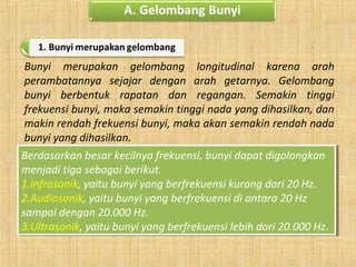 Bunyi merupakan gelombang longitudinal karena arah
perambatannya sejajar dengan arah getarnya. Gelombang
bunyi berbentuk rapatan dan regangan. Semakin tinggi
frekuensi bunyi, maka semakin tinggi nada yang dihasilkan, dan
makin rendah frekuensi bunyi, maka akan semakin rendah nada
bunyi yang dihasilkan.
Berdasarkan besar kecilnya frekuensi, bunyi dapat digolongkan
menjadi tiga sebagai berikut.
1.Infrasonik, yaitu bunyi yang berfrekuensi kurang dari 20 Hz.
2.Audiosonik, yaitu bunyi yang berfrekuensi di antara 20 Hz
sampai dengan 20.000 Hz.
3.Ultrasonik, yaitu bunyi yang berfrekuensi lebih dari 20.000 Hz.
Berdasarkan besar kecilnya frekuensi, bunyi dapat digolongkan
menjadi tiga sebagai berikut.
1.Infrasonik, yaitu bunyi yang berfrekuensi kurang dari 20 Hz.
2.Audiosonik, yaitu bunyi yang berfrekuensi di antara 20 Hz
sampai dengan 20.000 Hz.
3.Ultrasonik, yaitu bunyi yang berfrekuensi lebih dari 20.000 Hz.
 