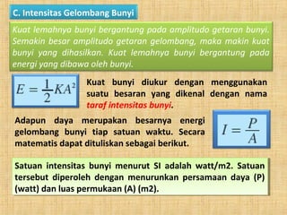C. Intensitas Gelombang Bunyi
Kuat lemahnya bunyi bergantung pada amplitudo getaran bunyi.
Semakin besar amplitudo getaran gelombang, maka makin kuat
bunyi yang dihasilkan. Kuat lemahnya bunyi bergantung pada
energi yang dibawa oleh bunyi.
Kuat bunyi diukur dengan menggunakan
suatu besaran yang dikenal dengan nama
taraf intensitas bunyi.
Adapun daya merupakan besarnya energi
gelombang bunyi tiap satuan waktu. Secara
matematis dapat dituliskan sebagai berikut.
Satuan intensitas bunyi menurut SI adalah watt/m2. Satuan
tersebut diperoleh dengan menurunkan persamaan daya (P)
(watt) dan luas permukaan (A) (m2).
Satuan intensitas bunyi menurut SI adalah watt/m2. Satuan
tersebut diperoleh dengan menurunkan persamaan daya (P)
(watt) dan luas permukaan (A) (m2).
 