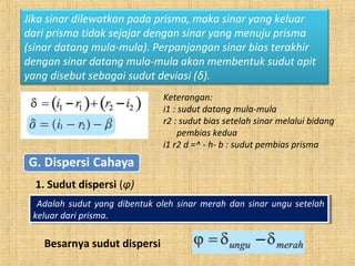 Keterangan:
i1 : sudut datang mula-mula
r2 : sudut bias setelah sinar melalui bidang
pembias kedua
i1 r2 d =^ - h- b : sudut pembias prisma
Jika sinar dilewatkan pada prisma, maka sinar yang keluar
dari prisma tidak sejajar dengan sinar yang menuju prisma
(sinar datang mula-mula). Perpanjangan sinar bias terakhir
dengan sinar datang mula-mula akan membentuk sudut apit
yang disebut sebagai sudut deviasi (δ).
1. Sudut dispersi (φ)
Adalah sudut yang dibentuk oleh sinar merah dan sinar ungu setelah
keluar dari prisma.
Adalah sudut yang dibentuk oleh sinar merah dan sinar ungu setelah
keluar dari prisma.
Besarnya sudut dispersi
 
