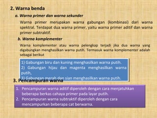 2. Warna benda
a. Warna primer dan warna sekunder
Warna primer merupakan warna gabungan (kombinasi) dari warna
spektral. Terdapat dua warna primer, yaitu warna primer aditif dan warna
primer subtraktif.
b. Warna komplementer
Warna komplementer atau warna pelengkap terjadi jika dua warna yang
digabungkan menghasilkan warna putih. Termasuk warna komplementer adalah
sebagai berikut
1) Gabungan biru dan kuning menghasilkan warna putih.
2) Gabungan hijau dan magenta menghasilkan warna
putih,
3) Gabungan merah dan sian menghasilkan warna putih.
1) Gabungan biru dan kuning menghasilkan warna putih.
2) Gabungan hijau dan magenta menghasilkan warna
putih,
3) Gabungan merah dan sian menghasilkan warna putih.
3. Pencampuran warna
1. Pencampuran warna aditif diperoleh dengan cara menjatuhkan
beberapa berkas cahaya primer pada layar putih.
2. Pencampuran warna subtraktif diperoleh dengan cara
mencampurkan beberapa cat berwarna.
 