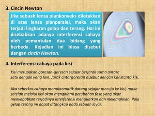 3. Cincin Newton
Jika sebuah lensa plankonveks diletakkan
di atas lensa planparalel, maka akan
terjadi lingkaran gelap dan terang. Hal ini
disebabkan adanya interferensi cahaya
oleh pemantulan dua bidang yang
berbeda. Kejadian ini biasa disebut
dengan cincin Newton.
4. Interferensi cahaya pada kisi
Kisi merupakan goresan-goresan sejajar berjarak sama antara
satu dengan yang lain. Jarak antargoresan disebut dengan konstanta kisi.
Jika seberkas cahaya monokromatik datang sejajar menuju ke kisi, maka
setelah melalui kisi akan mengalami perubahan fase yang akan
menyebabkan terjadinya interferensi menguatkan dan melemahkan. Pola
gelap terang ini dapat ditangkap pada sebuah layar.
 