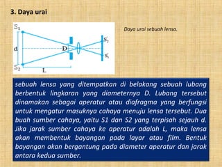 3. Daya urai
sebuah lensa yang ditempatkan di belakang sebuah lubang
berbentuk lingkaran yang diameternya D. Lubang tersebut
dinamakan sebagai aperatur atau diafragma yang berfungsi
untuk mengatur masuknya cahaya menuju lensa tersebut. Dua
buah sumber cahaya, yaitu S1 dan S2 yang terpisah sejauh d.
Jika jarak sumber cahaya ke aperatur adalah L, maka lensa
akan membentuk bayangan pada layar atau film. Bentuk
bayangan akan bergantung pada diameter aperatur dan jarak
antara kedua sumber.
Daya urai sebuah lensa.
 