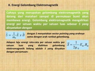 K. Energi Gelombang Elektromagnetik
Cahaya yang merupakan gelombang elektromagnetik yang
datang dari matahari sampai di permukaan bumi akan
membawa energi. Gelombang elektromagnetik mengalirkan
energi per satuan waktu per satuan luas sebesar S yang
dinyatakan dengan
dengan S menyatakan vector pointing yang arahnya
sama dengan arah rambat gelombang.
Adapun laju energi rata-rata per satuan waktu per
satuan luas yang dialirkan gelombang
elektromagnetik bidang adalah S yang dinyakan
dengan persamaan:
 