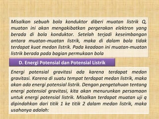 Misalkan sebuah bola konduktor diberi muatan listrik Q,
muatan ini akan mengakibatkan pergerakan elektron yang
berada di bola konduktor. Setelah terjadi keseimbangan
antara muatan-muatan listrik, maka di dalam bola tidak
terdapat kuat medan listrik. Pada keadaan ini muatan-muatan
listrik berada pada bagian permukaan bola
D. Energi Potensial dan Potensial Listrik
Energi potensial gravitasi ada karena terdapat medan
gravitasi. Karena di suatu tempat terdapat medan listrik, maka
akan ada energi potensial listrik. Dengan pengetahuan tentang
energi potensial gravitasi, kita akan menurunkan persamaan
untuk energi potensial listrik. Misalkan terdapat muatan uji q
dipindahkan dari titik 1 ke titik 2 dalam medan listrik, maka
usahanya adalah:
 