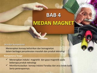 MEDAN MAGNETMEDAN MAGNET
BAB 4BAB 4
Standar KompetensiStandar Kompetensi
Kompetensi Dasar
Menerapkan konsep kelistrikan dan kemagnetan
dalam berbagai penyelesaian masalah dan produk teknologi
 Menerapkan induksi magnetik dan gaya magnetik pada
beberapa produk teknologi
 Memformulasikan konsep induksi Faraday dan arus bolak-balik
Serta penerapannya.
 