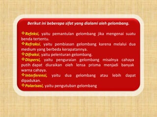 Berikut ini beberapa sifat yang dialami oleh gelombang.
Refeksi, yaitu pemantulan gelombang jika mengenai suatu
benda tertentu.
Refraksi, yaitu pembiasan gelombang karena melalui dua
medium yang berbeda kerapatannya.
Difraksi, yaitu pelenturan gelombang.
Dispersi, yaitu penguraian gelombang misalnya cahaya
putih dapat diuraikan oleh lensa prisma menjadi banyak
warna cahaya.
Interferensi, yaitu dua gelombang atau lebih dapat
dipadukan.
Polarisasi, yaitu pengutuban gelombang
 
