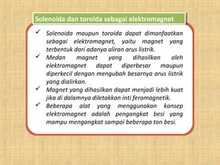 Solenoida dan toroida sebagai elektromagnetSolenoida dan toroida sebagai elektromagnet
 Solenoida maupun toroida dapat dimanfaatkan
sebagai elektromagnet, yaitu magnet yang
terbentuk dari adanya aliran arus listrik.
 Medan magnet yang dihasilkan oleh
elektromagnet dapat diperbesar maupun
diperkecil dengan mengubah besarnya arus listrik
yang dialirkan.
 Magnet yang dihasilkan dapat menjadi lebih kuat
jika di dalamnya diletakkan inti feromagnetik.
 Beberapa alat yang menggunakan konsep
elektromagnet adalah pengangkat besi yang
mampu mengangkat sampai beberapa ton besi.
 