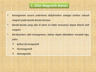 C. Sifat Magnetik Bahan
• Kemagnetan secara sederhana didefinisikan sebagai tarikan sebuah
magnet pada benda-benda lainnya.
• Benda-benda yang ada di alam ini tidak semuanya dapat ditarik oleh
magnet.
• Berdasarkan sifat kemagnetan, bahan dapat dibedakan menjadi tiga,
yaitu
 bahan feromagnetik
 Paramagnetik
 diamagnetik.
 