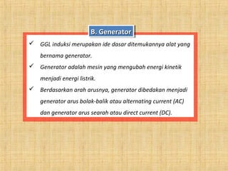  GGL induksi merupakan ide dasar ditemukannya alat yang
bernama generator.
 Generator adalah mesin yang mengubah energi kinetik
menjadi energi listrik.
 Berdasarkan arah arusnya, generator dibedakan menjadi
generator arus bolak-balik atau alternating current (AC)
dan generator arus searah atau direct current (DC).
B. GeneratorB. GeneratorB. GeneratorB. Generator
 