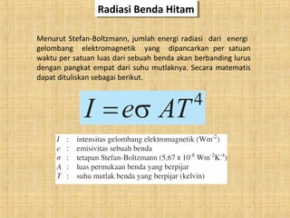 Radiasi Benda HitamRadiasi Benda Hitam
Menurut Stefan-Boltzmann, jumlah energi radiasi dari energi
gelombang elektromagnetik yang dipancarkan per satuan
waktu per satuan luas dari sebuah benda akan berbanding lurus
dengan pangkat empat dari suhu mutlaknya. Secara matematis
dapat dituliskan sebagai berikut.
 