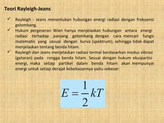 Teori Rayleigh-Jeans
 Rayleigh - Jeans menentukan hubungan energi radiasi dengan frekuensi
gelombang.
 Hukum pergeseran Wien hanya menjelaskan hubungan antara energi
radiasi terhadap panjang gelombang dengan cara mencari fungsi
matematis yang sesuai dengan kurva (spektrum), sehingga tidak dapat
menjelaskan tentang benda hitam.
 Rayleigh dan Jeans menjelaskan radiasi termal berdasarkan modus vibrasi
(getaran) pada rongga benda hitam. Sesuai dengan hukum ekuipartisi
energi, maka setiap partikel dalam benda hitam akan mempunyai
energi untuk setiap derajat kebebasannya yaitu sebesar:
 