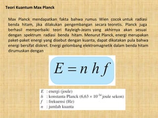 Teori Kuantum Max Planck
Max Planck mendapatkan fakta bahwa rumus Wien cocok untuk radiasi
benda hitam, jika dilakukan pengembangan secara teoretis. Planck juga
berhasil memperbaiki teori Rayleigh-Jeans yang akhirnya akan sesuai
dengan spektrum radiasi benda hitam. Menurut Planck, energi merupakan
paket-paket energi yang disebut dengan kuanta, dapat dikatakan pula bahwa
energi bersifat diskret. Energi gelombang elektromagnetik dalam benda hitam
dirumuskan dengan
 