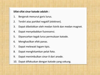 Sifat-sifat sinar katode adalah :
1. Bergerak menurut garis lurus.
2. Terdiri atas partikel negatif (elektron).
3. Dapat dibelokkan oleh medan listrik dan medan magnet.
4. Dapat menyebabkan fuoresensi.
5. Dipancarkan tegak lurus permukaan katode.
6. Menghasilkan efek panas.
7. Dapat melewati logam tipis.
8. Dapat menghitamkan pelat foto.
9. Dapat menimbulkan sinar-X dari anode.
10. Dapat difokuskan dengan katode yang cekung.
 