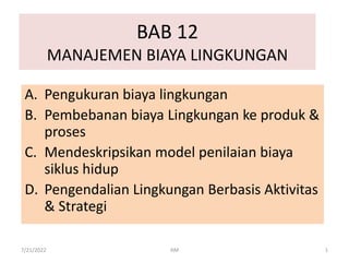 BAB 12
MANAJEMEN BIAYA LINGKUNGAN
A. Pengukuran biaya lingkungan
B. Pembebanan biaya Lingkungan ke produk &
proses
C. Mendeskripsikan model penilaian biaya
siklus hidup
D. Pengendalian Lingkungan Berbasis Aktivitas
& Strategi
7/21/2022 1
AM
 