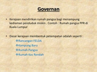 Governan
• Kerajaan mendirikan rumah pangsa bagi menampung
kediaman penduduk miskin . Contoh : Rumah pangsa PPR di
Kuala Lumpur
• Dasar kerajaan membentuk petempatan adalah seperti :
Rancangan FELDA
Kampung Baru
Rumah Pangsa
Rumah Kos Rendah
 
