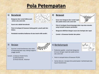 Pola Petempatan
1) Berselerak
• Bangunan dan rumah dibina jauh
antara satu sama lain
• Susun atur adalah berselerak
• Pola ini terdapat di kawasan ladang getah ,sawah padi dan
kebun.
• Penduduk membina kediaman di atas tanah milik sendiri.
2) Berpusat
• Susun atur banguna dan rumah rapat
dan padat antara satu sama lain
• Pola ini terdapat di persimpangan jalan raya atau sesuatu
yang menjadi tumpuan penduduk.
• Bangunan didirikan dengan susun atur berlapis dan rapat
• Contoh : di kawasan bandar dan pekan
3) Berjajar
• Susunan rumah berderetan atau selari
di sepanjang jalan raya, tebing sungai &
pinggir pantai.
Contoh : 1) Dataran Kedah-Perlis
2) Delta Kelantan
3) Pantai Damak , Kelantan
4) Berkelompok
• Terbentuk apabila rumah dan bangunan
tersusun dengan rapat dan padat antara
satu sama lain
• Pola ini nampak ketara di kawasan FELDA.
• Zaman darurat , kerajaan bina petempatan berkelompok atas
tujuan keselamatan.
 