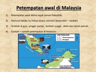 Petempatan awal di Malaysia
1) Petempatan awal dibina sejak zaman Paleolitik.
2) Manusia ketika itu hidup secara nomad ( berpindah – randah)
3) Terletak di gua , pinggir pantai , lembah sungai , delta dan tanah pamah
4) Contoh – contoh petempatan di Malaysia :
 