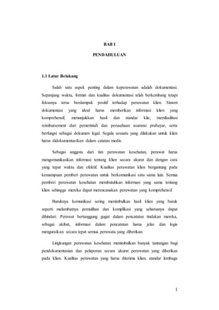 1
BAB I
PENDAHULUAN
1.1 Latar Belakang
Salah satu aspek penting dalam keperawatan adalah dokumentasi.
Sepanjang waktu, format dan kualitas dokumentasi telah berkembang tetapi
fokusnya terus berdampak positif terhadap perawatan klien. Sistem
dokumentasi yang ideal harus memberikan informasi klien yang
komprehensif, menunjukkan hasil dan standar klie, memfasilitasi
reimbursement dari pemerintah dan perusahaan asuransi prabayar, serta
berfungsi sebagai dokumen legal. Segala sesuatu yang dilakukan untuk klien
harus didokumentasikan dalam catatan medis.
Sebagai anggota dari tim perawatan kesehatan, perawat harus
mengomunikasikan informasi tentang klien secara akurat dan dengan cara
yang tepat waktu dan efektif. Kualitas perawatan klien bergantung pada
kemampuan pemberi perawatan untuk berkomunikasi satu sama lain. Semua
pemberi perawatan kesehatan membutuhkan informasi yang sama tentang
klien sehingga mereka dapat merencanakan perawatan yang komprehensif.
Buruknya komunikasi sering menimbulkan hasil klien yang buruk
seperti melambatnya pemulihan dan komplikasi yang seharusnya dapat
dihindari. Perawat bertanggung gugat dalam pencatatan tindakan mereka,
sebagai akibat, informasi dalam pencatatan harus jelas dan logis
menguraikan secara tepat semua perawata yang diberikan.
Lingkungan perawatan kesehatan menimbulkan banyak tantangan bagi
pendokumentasian dan pelaporan secara akurat perawatan yang diberikan
pada klien. Kualitas perawatan yang harus diterima klien, standar lembaga
 