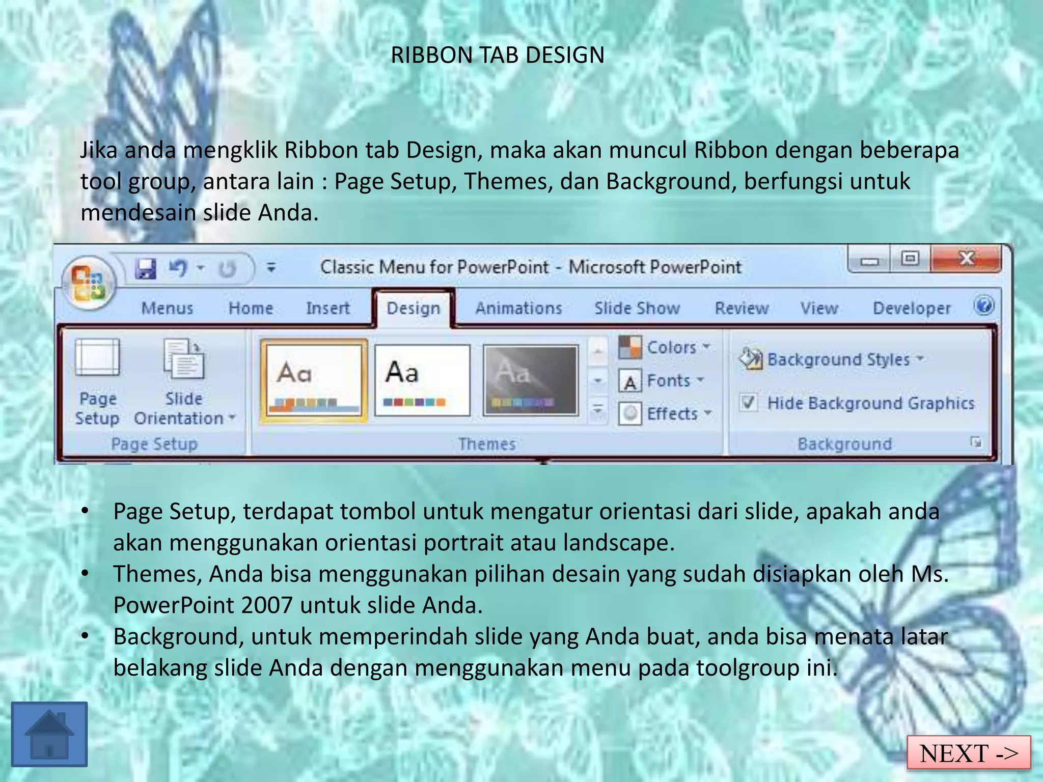 RIBBON TAB DESIGN 
Jika anda mengklik Ribbon tab Design, maka akan muncul Ribbon dengan beberapa 
tool group, antara lain : Page Setup, Themes, dan Background, berfungsi untuk 
mendesain slide Anda. 
• Page Setup, terdapat tombol untuk mengatur orientasi dari slide, apakah anda 
akan menggunakan orientasi portrait atau landscape. 
• Themes, Anda bisa menggunakan pilihan desain yang sudah disiapkan oleh Ms. 
PowerPoint 2007 untuk slide Anda. 
• Background, untuk memperindah slide yang Anda buat, anda bisa menata latar 
belakang slide Anda dengan menggunakan menu pada toolgroup ini. 
NEXT -> 
 