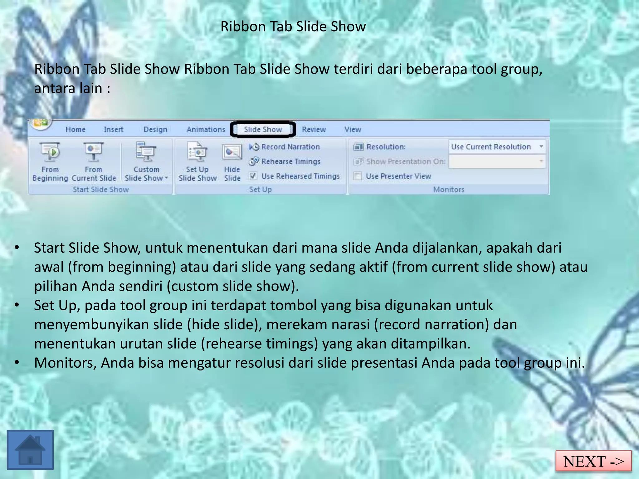 Ribbon Tab Slide Show 
Ribbon Tab Slide Show Ribbon Tab Slide Show terdiri dari beberapa tool group, 
antara lain : 
• Start Slide Show, untuk menentukan dari mana slide Anda dijalankan, apakah dari 
awal (from beginning) atau dari slide yang sedang aktif (from current slide show) atau 
pilihan Anda sendiri (custom slide show). 
• Set Up, pada tool group ini terdapat tombol yang bisa digunakan untuk 
menyembunyikan slide (hide slide), merekam narasi (record narration) dan 
menentukan urutan slide (rehearse timings) yang akan ditampilkan. 
• Monitors, Anda bisa mengatur resolusi dari slide presentasi Anda pada tool group ini. 
NEXT -> 
 