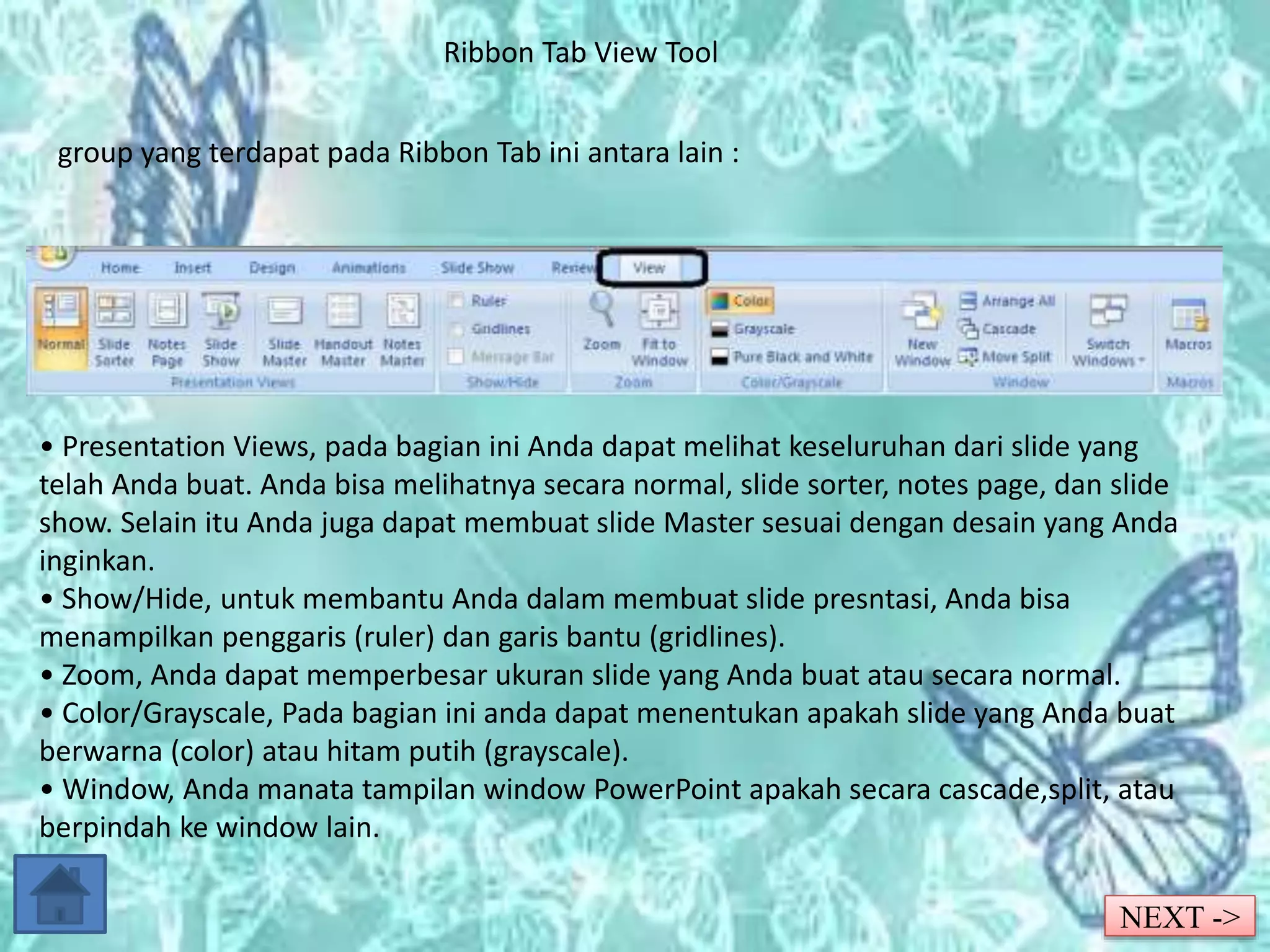 Ribbon Tab View Tool 
group yang terdapat pada Ribbon Tab ini antara lain : 
• Presentation Views, pada bagian ini Anda dapat melihat keseluruhan dari slide yang 
telah Anda buat. Anda bisa melihatnya secara normal, slide sorter, notes page, dan slide 
show. Selain itu Anda juga dapat membuat slide Master sesuai dengan desain yang Anda 
inginkan. 
• Show/Hide, untuk membantu Anda dalam membuat slide presntasi, Anda bisa 
menampilkan penggaris (ruler) dan garis bantu (gridlines). 
• Zoom, Anda dapat memperbesar ukuran slide yang Anda buat atau secara normal. 
• Color/Grayscale, Pada bagian ini anda dapat menentukan apakah slide yang Anda buat 
berwarna (color) atau hitam putih (grayscale). 
• Window, Anda manata tampilan window PowerPoint apakah secara cascade,split, atau 
berpindah ke window lain. 
NEXT -> 
 